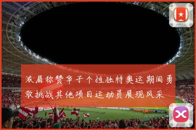 浓眉称赞华子个性独特奥运期间勇敢挑战其他项目运动员展现风采