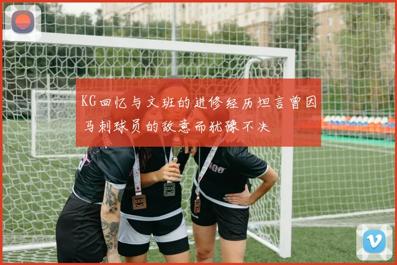 KG回忆与文班的进修经历坦言曾因马刺球员的敌意而犹豫不决