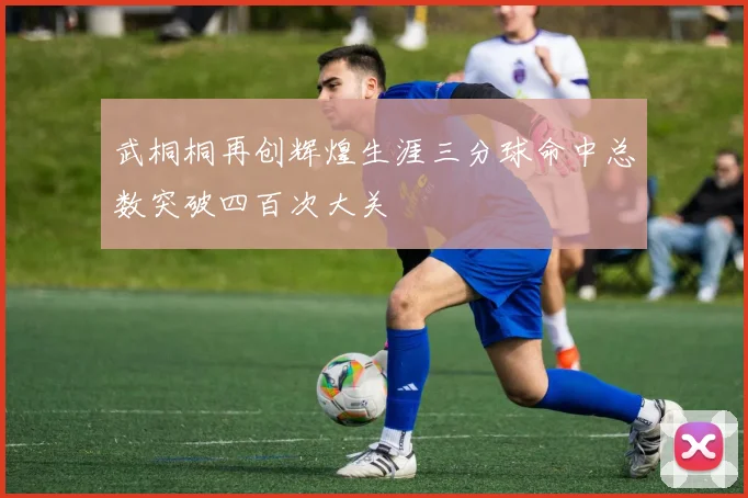 武桐桐再创辉煌生涯三分球命中总数突破四百次大关