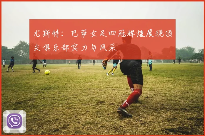 尤斯特：巴萨女足四冠辉煌展现顶尖俱乐部实力与风采