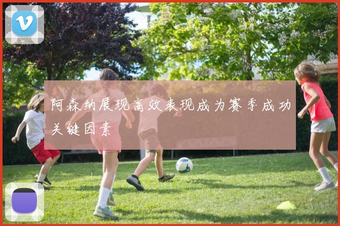 阿森纳展现高效表现成为赛季成功关键因素