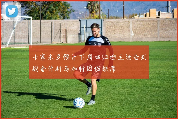 卡塞米罗预计下周回归迎主场告别战舍什科乌加特因伤缺席
