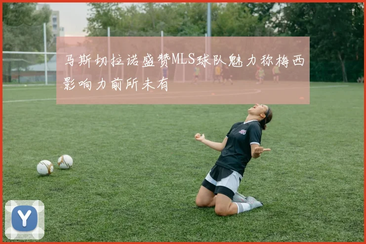 马斯切拉诺盛赞MLS球队魅力称梅西影响力前所未有