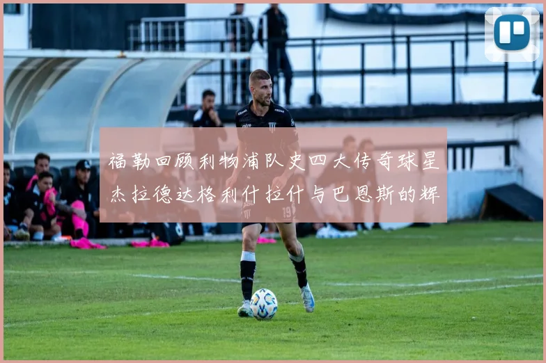 福勒回顾利物浦队史四大传奇球星杰拉德达格利什拉什与巴恩斯的辉煌成就