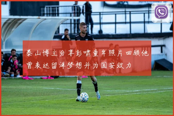 泰山博主分享彭啸童年照片回顾他曾表达留洋梦想并为国安效力