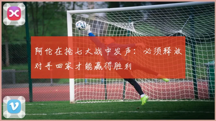 阿伦在抢七大战中发声：必须释放对手回家才能赢得胜利