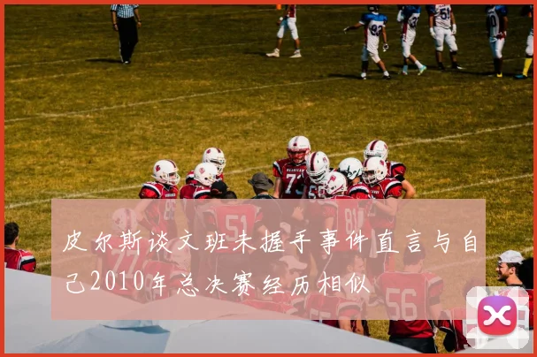 皮尔斯谈文班未握手事件直言与自己2010年总决赛经历相似