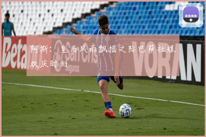 阿斯：皇马风雨飘摇之际巴萨社媒欢庆时刻