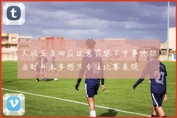 文班亚马回应故意罚球不中事件称当时并未多想只专注比赛表现