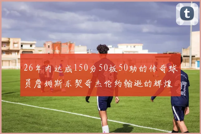26年内达成150分50板50助的传奇球员詹姆斯东契奇杰伦约翰逊的辉煌成就