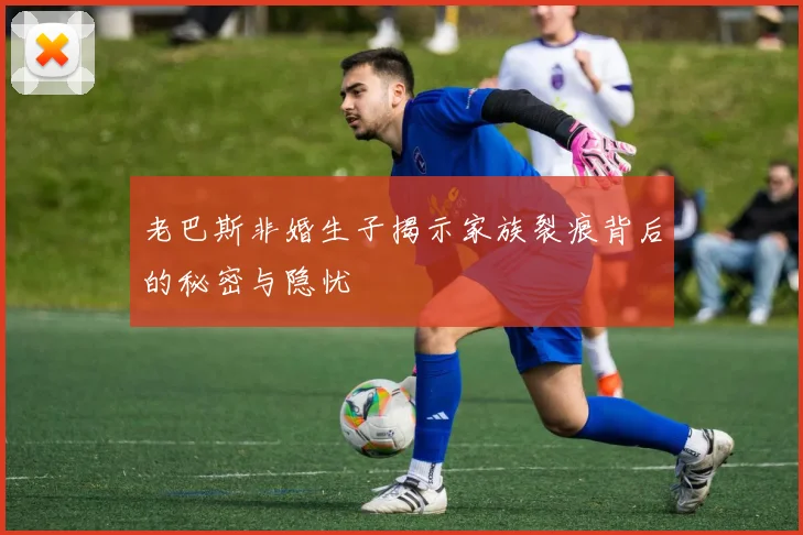老巴斯非婚生子揭示家族裂痕背后的秘密与隐忧