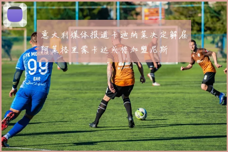 意大利媒体报道卡迪纳莱决定解雇阿莱格里蒙卡达或将加盟尼斯