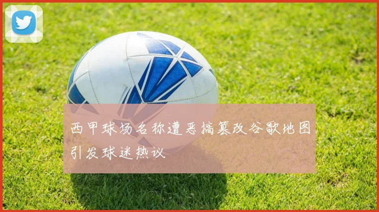 西甲球场名称遭恶搞篡改谷歌地图引发球迷热议