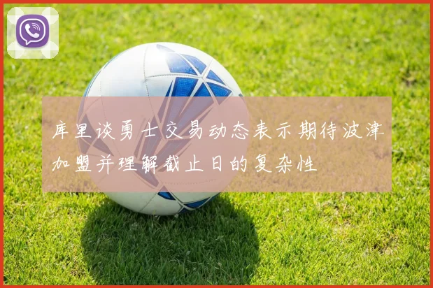 库里谈勇士交易动态表示期待波津加盟并理解截止日的复杂性
