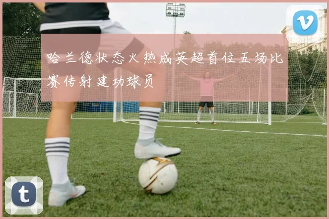 哈兰德状态火热成英超首位五场比赛传射建功球员