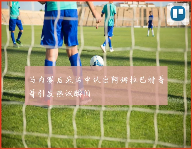 马内赛后采访中认出阿姆拉巴特哥哥引发热议瞬间