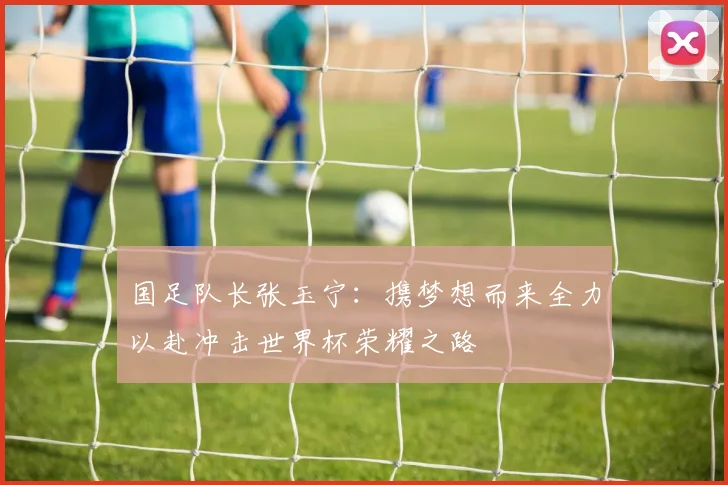 国足队长张玉宁：携梦想而来全力以赴冲击世界杯荣耀之路