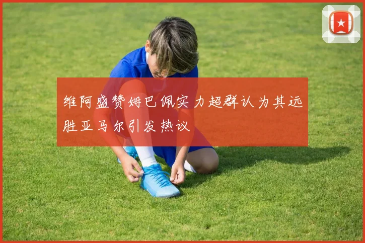 维阿盛赞姆巴佩实力超群认为其远胜亚马尔引发热议