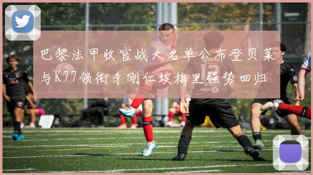 巴黎法甲收官战大名单公布登贝莱与K77领衔李刚仁埃梅里强势回归