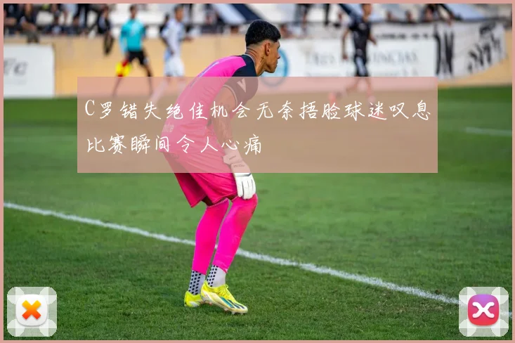 C罗错失绝佳机会无奈捂脸球迷叹息比赛瞬间令人心痛
