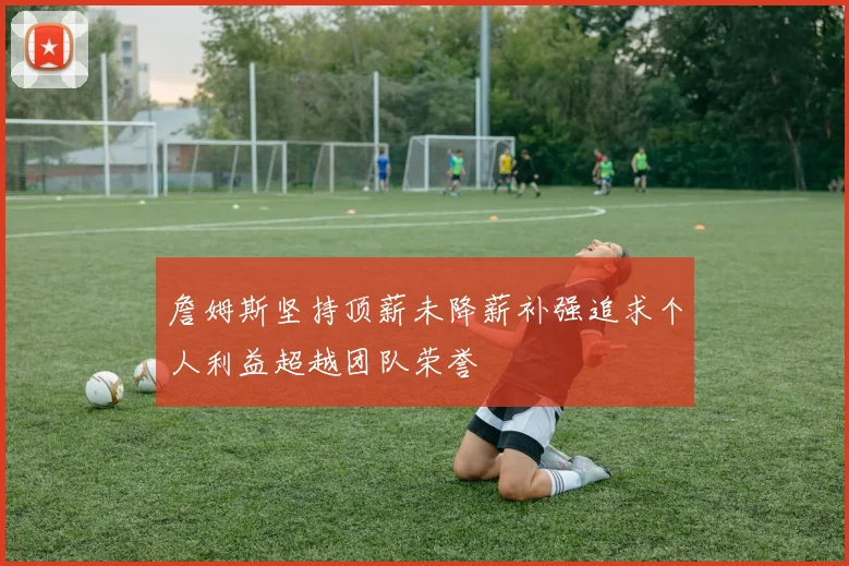詹姆斯坚持顶薪未降薪补强追求个人利益超越团队荣誉